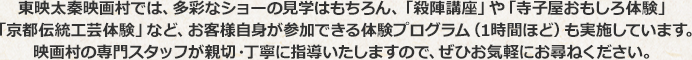 東映太秦映画村では、多彩なショーの見学はもちろん、「殺陣講座」や「寺子屋おもしろ体験」「京都伝統工芸体験」など、お客様自身が参加できる体験プログラム（1時間ほど）も実施しています。映画村の専門スタッフが親切・丁寧に指導いたしますので、ぜひお気軽にお尋ねください。