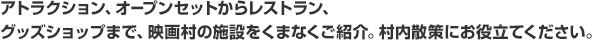 アトラクション、オープンセットからレストラン、グッズショップまで、映画村の施設をくまなくご紹介。村内散策にお役立てください。