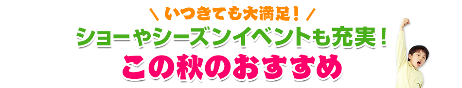 いつきても大満足!ショーやシーズンイベントも充実!この秋のおすすめ