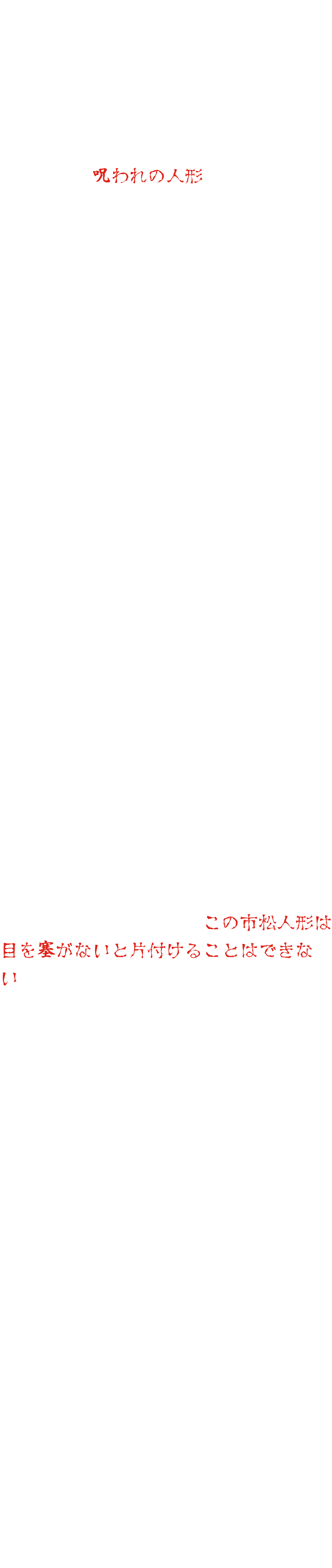 東映太秦撮影所の小道具倉庫の奥に、一体の人形がありました。その人形は、撮影中に亡くなった子役が大切にしていたものでした。その後、人形を使おうとするたびに事故や病気になる者が続出するため、やがてそれは、《呪われの人形》と呼ばれるようになり、使おうとする者はいなくなりました。それから数十年後、映画村の新しい支配人が、お化け屋敷にこの人形を使おうと言い出しました。当時を知る人もほとんど残っておらず、反対する人はいませんでした。ところが、人形を設置してから奇妙な現象が起こり始めました。誰もいないのに話し声が聞こえる、夜中に誰かが歩き回った痕跡がある、人形の目が動く……。不審に思ったスタッフが探っていくうちに、数十年前のあの禁忌にたどり着きます。この人形は使ってはならない人形だったのだ。そう気づいたスタッフは、人形を撤去しようとしました。ところが、その晩から高熱を出して寝込んでしまいます。別のスタッフが撤去しようとすると、事故に遭って入院してしまいます。人形を片づけようとすると、必ず災いが起こるのでした。困り果てたスタッフたちは、ある霊媒師に頼み込むことにしました。人形を見た霊媒師は、「この市松人形は目を塞がないと片付けることはできない」と言いました。けれど、霊媒師は続けました。「人形の目を塞ぐ布は、ある山の神聖な水に浸けなくてはならない。しかし、その水は枯れてしまった……」「では、どうすれば？」霊媒師は悩んだ末に一つの提案をします。「数年前にお化け屋敷の中のお化けの女人形が暴れたことがあった。その時にお化けの人形の目を隠したはずだ。あの布を一時的に外して、この市松人形の目を隠すのに使ったらどうか？」スタッフたちは、その意見に頷きました。けれど、一体誰が、その任務を行うというのでしょう？