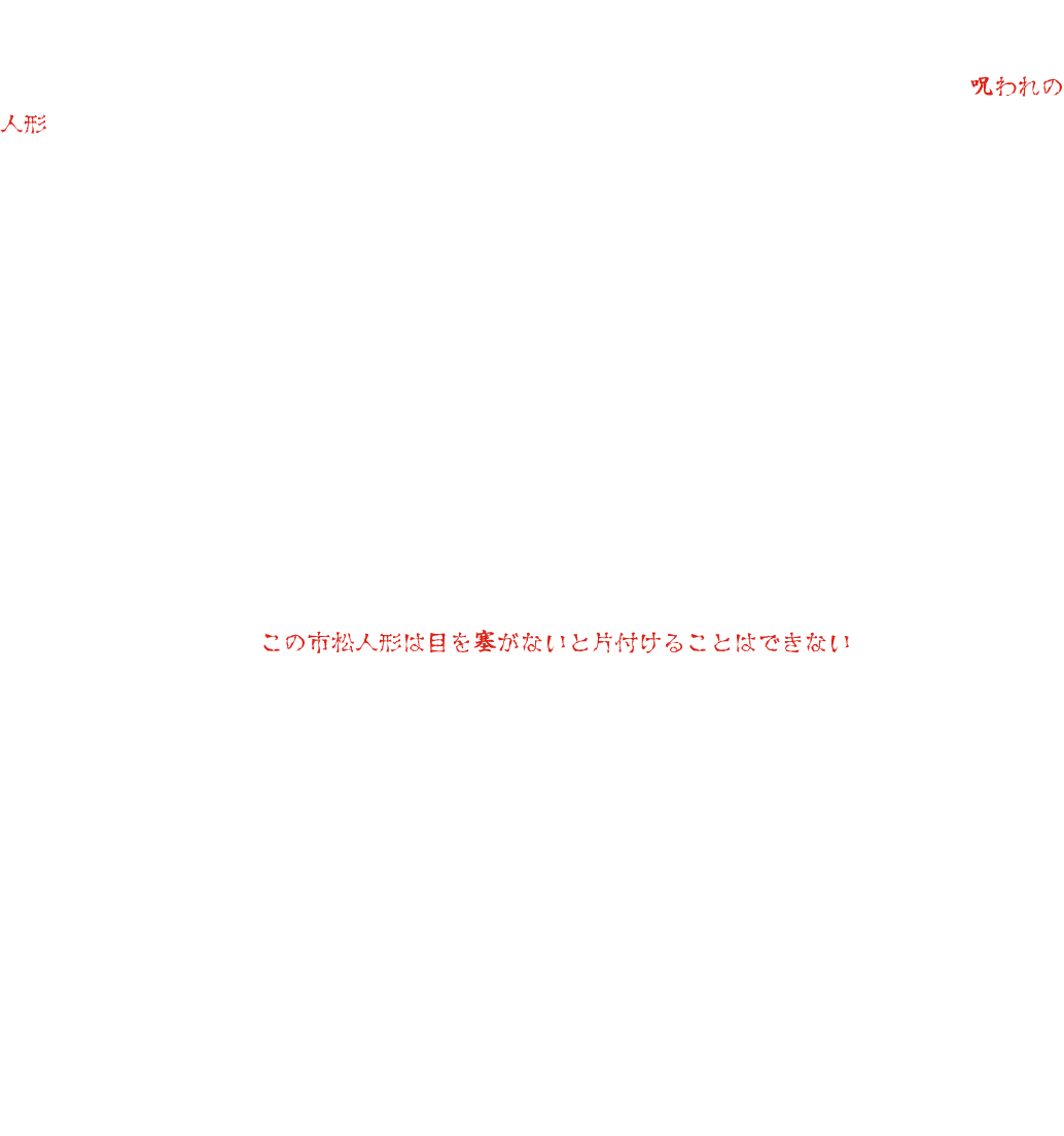 東映太秦撮影所の小道具倉庫の奥に、一体の人形がありました。その人形は、撮影中に亡くなった子役が大切にしていたものでした。その後、人形を使おうとするたびに事故や病気になる者が続出するため、やがてそれは、《呪われの人形》と呼ばれるようになり、使おうとする者はいなくなりました。それから数十年後、映画村の新しい支配人が、お化け屋敷にこの人形を使おうと言い出しました。当時を知る人もほとんど残っておらず、反対する人はいませんでした。ところが、人形を設置してから奇妙な現象が起こり始めました。誰もいないのに話し声が聞こえる、夜中に誰かが歩き回った痕跡がある、人形の目が動く……。不審に思ったスタッフが探っていくうちに、数十年前のあの禁忌にたどり着きます。この人形は使ってはならない人形だったのだ。そう気づいたスタッフは、人形を撤去しようとしました。ところが、その晩から高熱を出して寝込んでしまいます。別のスタッフが撤去しようとすると、事故に遭って入院してしまいます。人形を片づけようとすると、必ず災いが起こるのでした。困り果てたスタッフたちは、ある霊媒師に頼み込むことにしました。人形を見た霊媒師は、「この市松人形は目を塞がないと片付けることはできない」と言いました。けれど、霊媒師は続けました。「人形の目を塞ぐ布は、ある山の神聖な水に浸けなくてはならない。しかし、その水は枯れてしまった……」「では、どうすれば？」霊媒師は悩んだ末に一つの提案をします。「数年前にお化け屋敷の中のお化けの女人形が暴れたことがあった。その時にお化けの人形の目を隠したはずだ。あの布を一時的に外して、この市松人形の目を隠すのに使ったらどうか？」スタッフたちは、その意見に頷きました。けれど、一体誰が、その任務を行うというのでしょう？