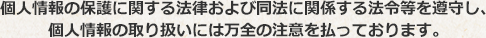 個人情報の保護に関する法律および同法に関係する法令等を遵守し、個人情報の取り扱いには万全の注意を払っております。