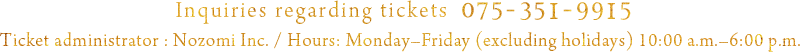 Inquiries regarding tickets 075-351-9915 Ticket administrator : Nozomi Inc. / Hours: Monday–Friday (excluding holidays) 10:00 a.m.–6:00 p.m.