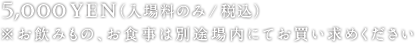 5,000yen（入場料のみ/税込）※お飲みもの、お食事は別途場内にてお買い求めください
